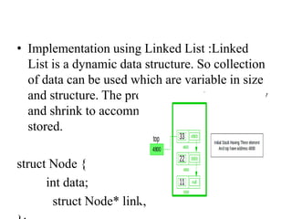 • Implementation using Linked List :Linked
List is a dynamic data structure. So collection
of data can be used which are variable in size
and structure. The program executes can grow
and shrink to accommodate the data being
stored.
struct Node {
int data;
struct Node* link;
 