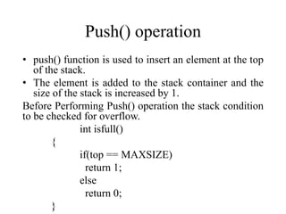 Push() operation
• push() function is used to insert an element at the top
of the stack.
• The element is added to the stack container and the
size of the stack is increased by 1.
Before Performing Push() operation the stack condition
to be checked for overflow.
int isfull()
{
if(top == MAXSIZE)
return 1;
else
return 0;
}
 