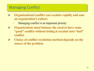 Managing Conflict
38
 Organizational conflict can escalate rapidly and sour
an organization’s culture
– Managing conflict is an important priority
 Organizations must balance the need to have some
“good” conflict without letting it escalate into “bad”
conflict
 Choice of conflict resolution method depends on the
source of the problem
 