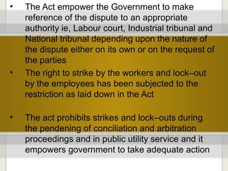 • The Act empower the Government to make
reference of the dispute to an appropriate
authority ie, Labour court, Industrial tribunal and
National tribunal depending upon the nature of
the dispute either on its own or on the request of
the parties
The right to strike by the workers and lock–out
by the employees has been subjected to the
restriction as laid down in the Act
•
• The act prohibits strikes and lock–outs during
the pendening of conciliation and arbitration
proceedings and in public utility service and it
empowers government to take adequate action
 