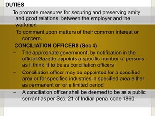 DUTIES
To promote measures for securing and preserving amity
and good relations between the employer and the
workmen
To comment upon matters of their common interest or
concern.
CONCILIATION OFFICERS (Sec 4)
–
–
– The appropriate government, by notification in the
official Gazette appoints a specific number of persons
as it think fit to be as conciliation officers
Conciliation officer may be appointed for a specified
area or for specified industries in specified area either
as permanent or for a limited period
A conciliation officer shall be deemed to be as a public
servant as per Sec. 21 of Indian penal code 1860
 