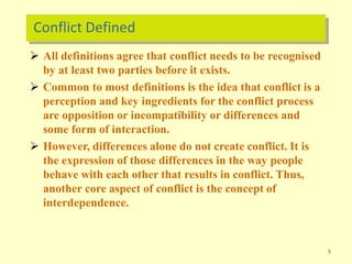 Conflict Defined
5
 All definitions agree that conflict needs to be recognised
by at least two parties before it exists.
 Common to most definitions is the idea that conflict is a
perception and key ingredients for the conflict process
are opposition or incompatibility or differences and
some form of interaction.
 However, differences alone do not create conflict. It is
the expression of those differences in the way people
behave with each other that results in conflict. Thus,
another core aspect of conflict is the concept of
interdependence.
 