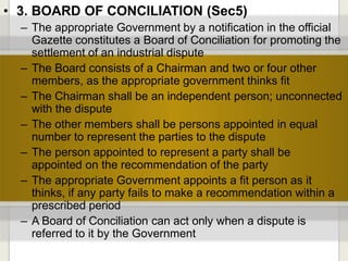 • 3. BOARD OF CONCILIATION (Sec5)
– The appropriate Government by a notification in the official
Gazette constitutes a Board of Conciliation for promoting the
settlement of an industrial dispute
– The Board consists of a Chairman and two or four other
members, as the appropriate government thinks fit
– The Chairman shall be an independent person; unconnected
with the dispute
– The other members shall be persons appointed in equal
number to represent the parties to the dispute
– The person appointed to represent a party shall be
appointed on the recommendation of the party
– The appropriate Government appoints a fit person as it
thinks, if any party fails to make a recommendation within a
prescribed period
– A Board of Conciliation can act only when a dispute is
referred to it by the Government
 