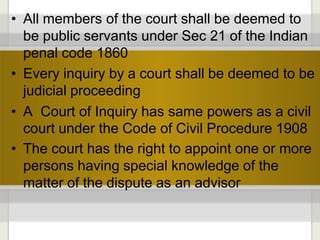 • All members of the court shall be deemed to
be public servants under Sec 21 of the Indian
penal code 1860
• Every inquiry by a court shall be deemed to be
judicial proceeding
• A Court of Inquiry has same powers as a civil
court under the Code of Civil Procedure 1908
• The court has the right to appoint one or more
persons having special knowledge of the
matter of the dispute as an advisor
 