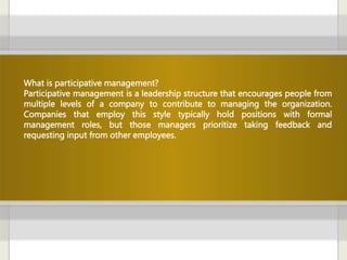 What is participative management?
Participative management is a leadership structure that encourages people from
multiple levels of a company to contribute to managing the organization.
Companies that employ this style typically hold positions with formal
management roles, but those managers prioritize taking feedback and
requesting input from other employees.
 
