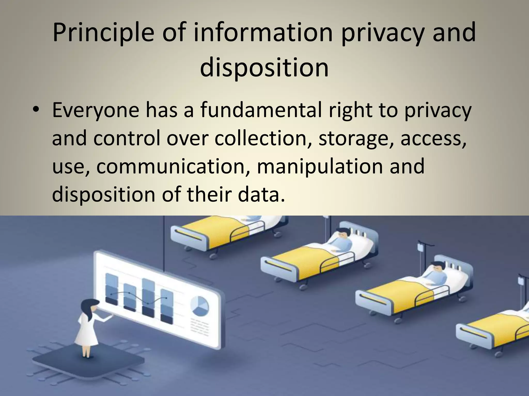 Principle of information privacy and
disposition
• Everyone has a fundamental right to privacy
and control over collection, storage, access,
use, communication, manipulation and
disposition of their data.
 