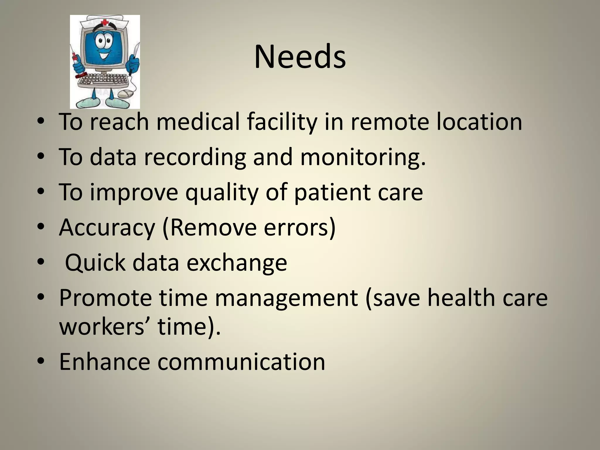 Needs
• To reach medical facility in remote location
• To data recording and monitoring.
• To improve quality of patient care
• Accuracy (Remove errors)
• Quick data exchange
• Promote time management (save health care
workers’ time).
• Enhance communication
 