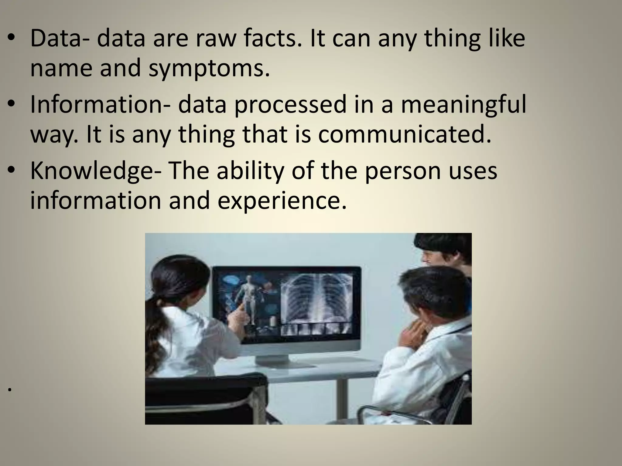 • Data- data are raw facts. It can any thing like
name and symptoms.
• Information- data processed in a meaningful
way. It is any thing that is communicated.
• Knowledge- The ability of the person uses
information and experience.
.
 