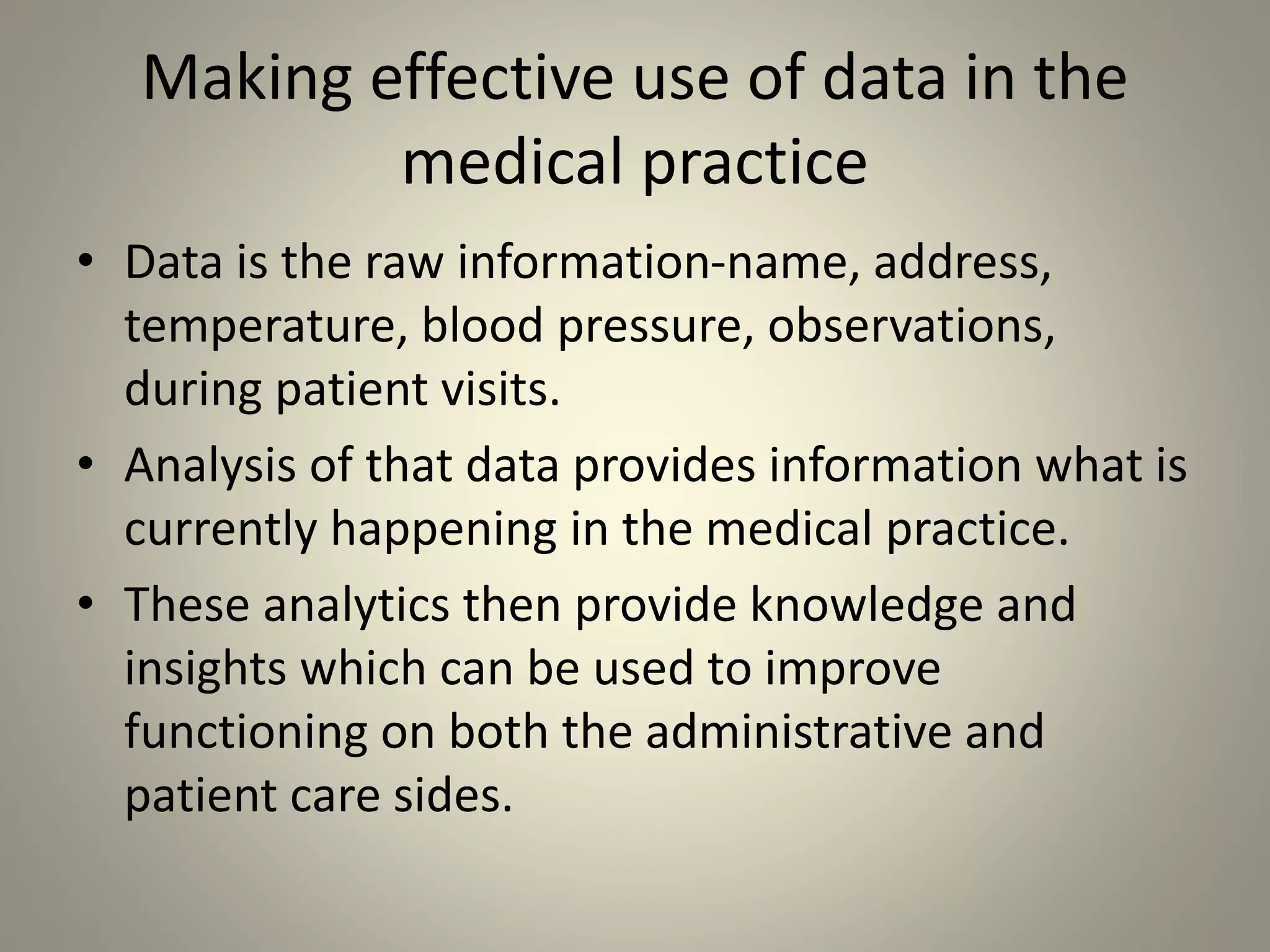 Making effective use of data in the
medical practice
• Data is the raw information-name, address,
temperature, blood pressure, observations,
during patient visits.
• Analysis of that data provides information what is
currently happening in the medical practice.
• These analytics then provide knowledge and
insights which can be used to improve
functioning on both the administrative and
patient care sides.
 
