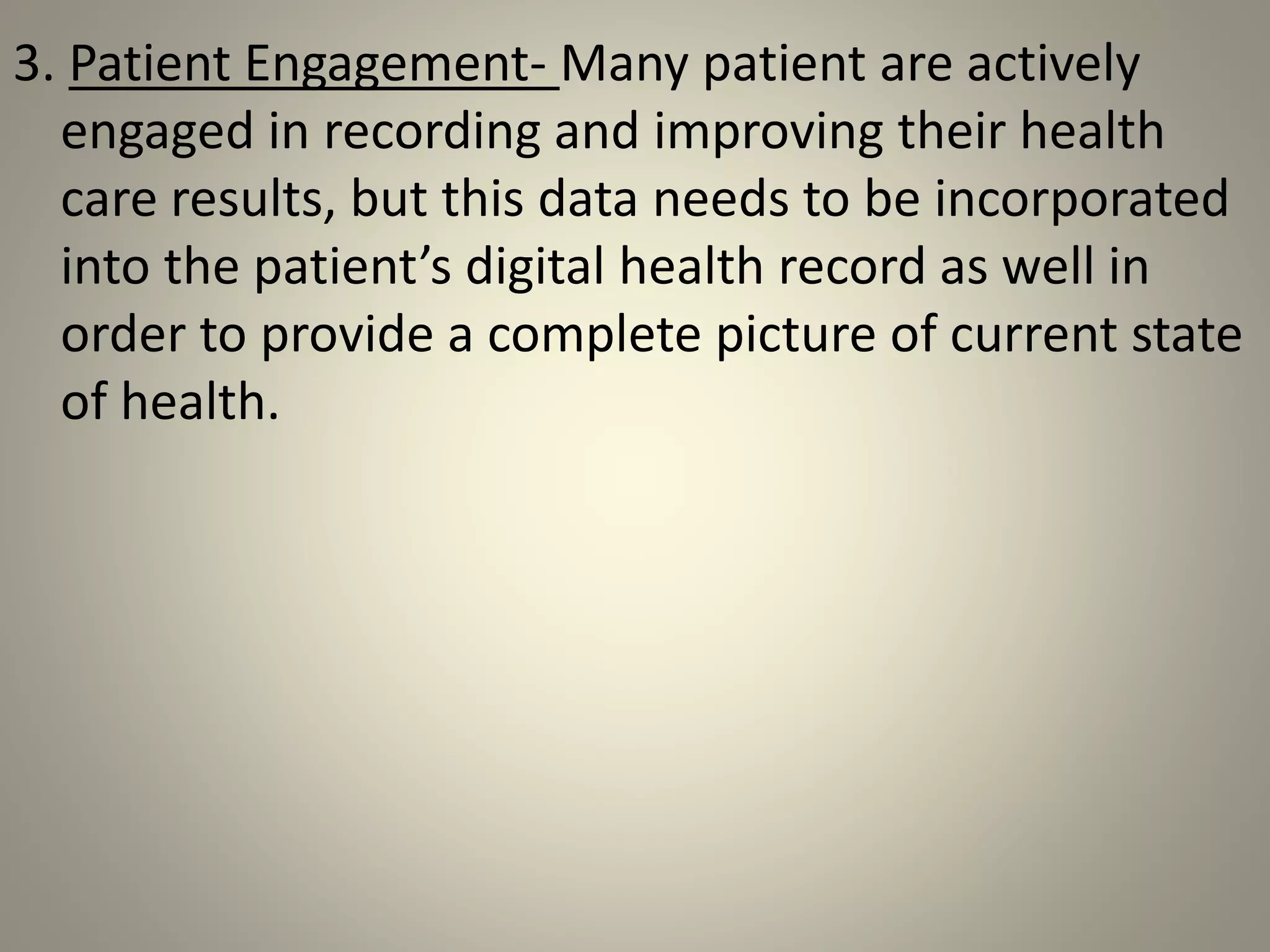 3. Patient Engagement- Many patient are actively
engaged in recording and improving their health
care results, but this data needs to be incorporated
into the patient’s digital health record as well in
order to provide a complete picture of current state
of health.
 