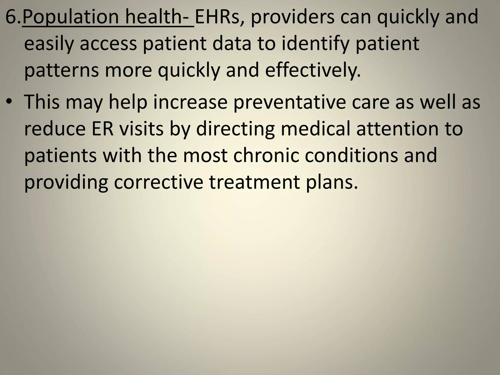 6.Population health- EHRs, providers can quickly and
easily access patient data to identify patient
patterns more quickly and effectively.
• This may help increase preventative care as well as
reduce ER visits by directing medical attention to
patients with the most chronic conditions and
providing corrective treatment plans.
 
