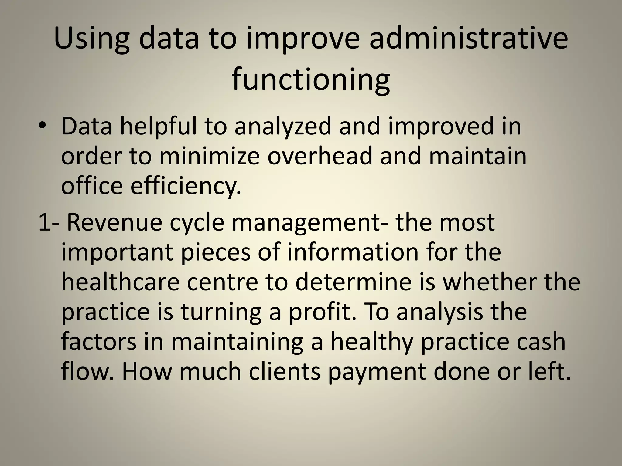 Using data to improve administrative
functioning
• Data helpful to analyzed and improved in
order to minimize overhead and maintain
office efficiency.
1- Revenue cycle management- the most
important pieces of information for the
healthcare centre to determine is whether the
practice is turning a profit. To analysis the
factors in maintaining a healthy practice cash
flow. How much clients payment done or left.
 