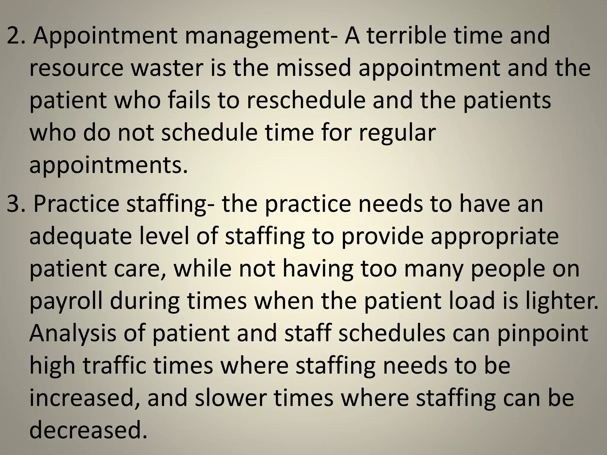 2. Appointment management- A terrible time and
resource waster is the missed appointment and the
patient who fails to reschedule and the patients
who do not schedule time for regular
appointments.
3. Practice staffing- the practice needs to have an
adequate level of staffing to provide appropriate
patient care, while not having too many people on
payroll during times when the patient load is lighter.
Analysis of patient and staff schedules can pinpoint
high traffic times where staffing needs to be
increased, and slower times where staffing can be
decreased.
 