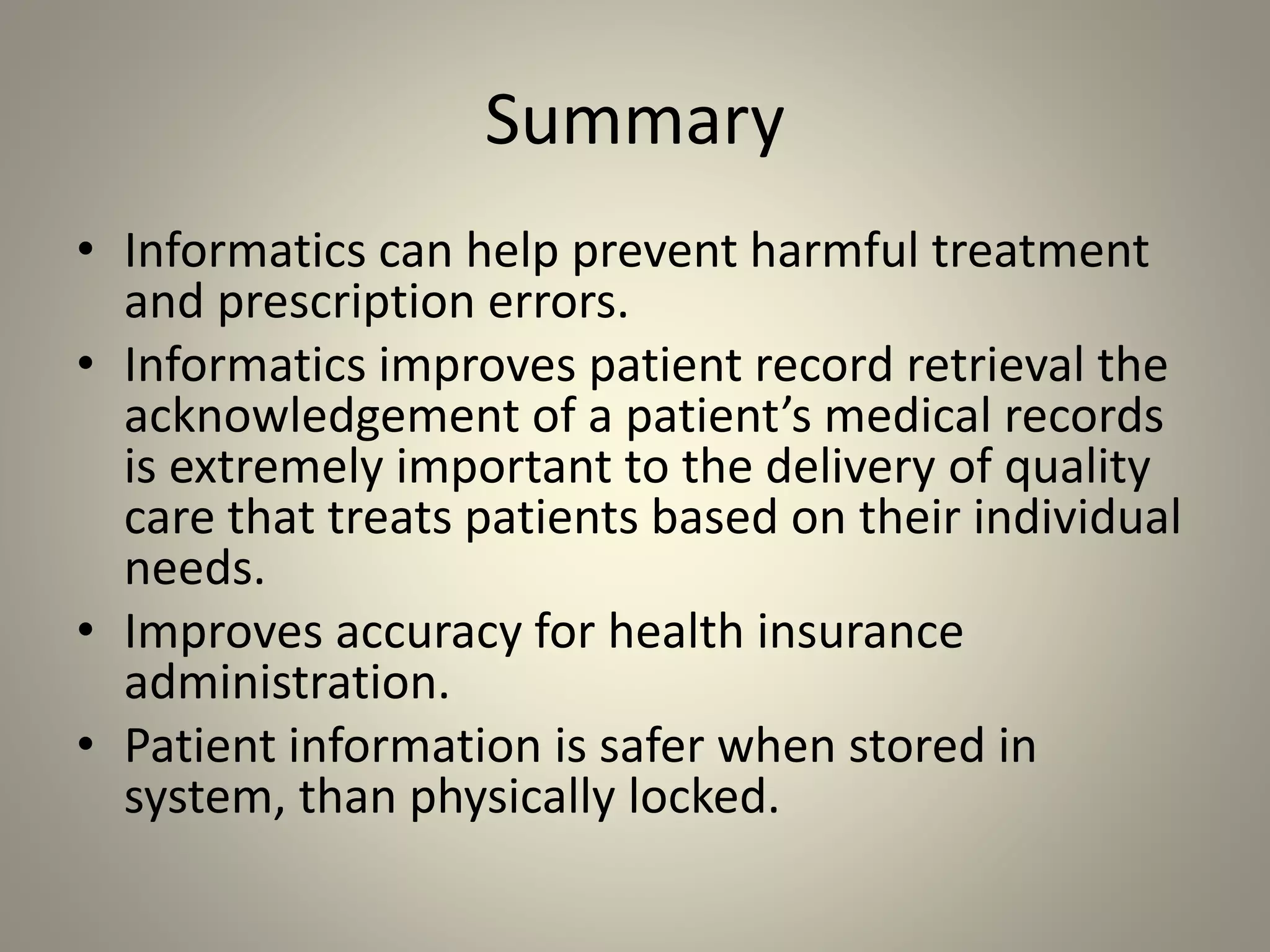 Summary
• Informatics can help prevent harmful treatment
and prescription errors.
• Informatics improves patient record retrieval the
acknowledgement of a patient’s medical records
is extremely important to the delivery of quality
care that treats patients based on their individual
needs.
• Improves accuracy for health insurance
administration.
• Patient information is safer when stored in
system, than physically locked.
 