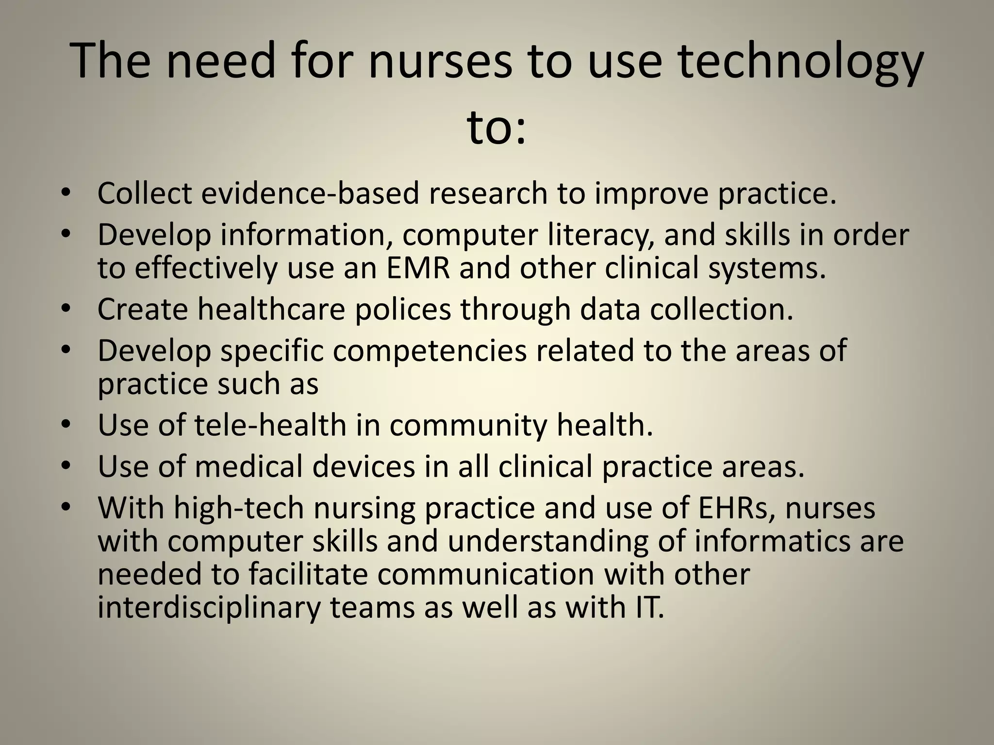 The need for nurses to use technology
to:
• Collect evidence-based research to improve practice.
• Develop information, computer literacy, and skills in order
to effectively use an EMR and other clinical systems.
• Create healthcare polices through data collection.
• Develop specific competencies related to the areas of
practice such as
• Use of tele-health in community health.
• Use of medical devices in all clinical practice areas.
• With high-tech nursing practice and use of EHRs, nurses
with computer skills and understanding of informatics are
needed to facilitate communication with other
interdisciplinary teams as well as with IT.
 