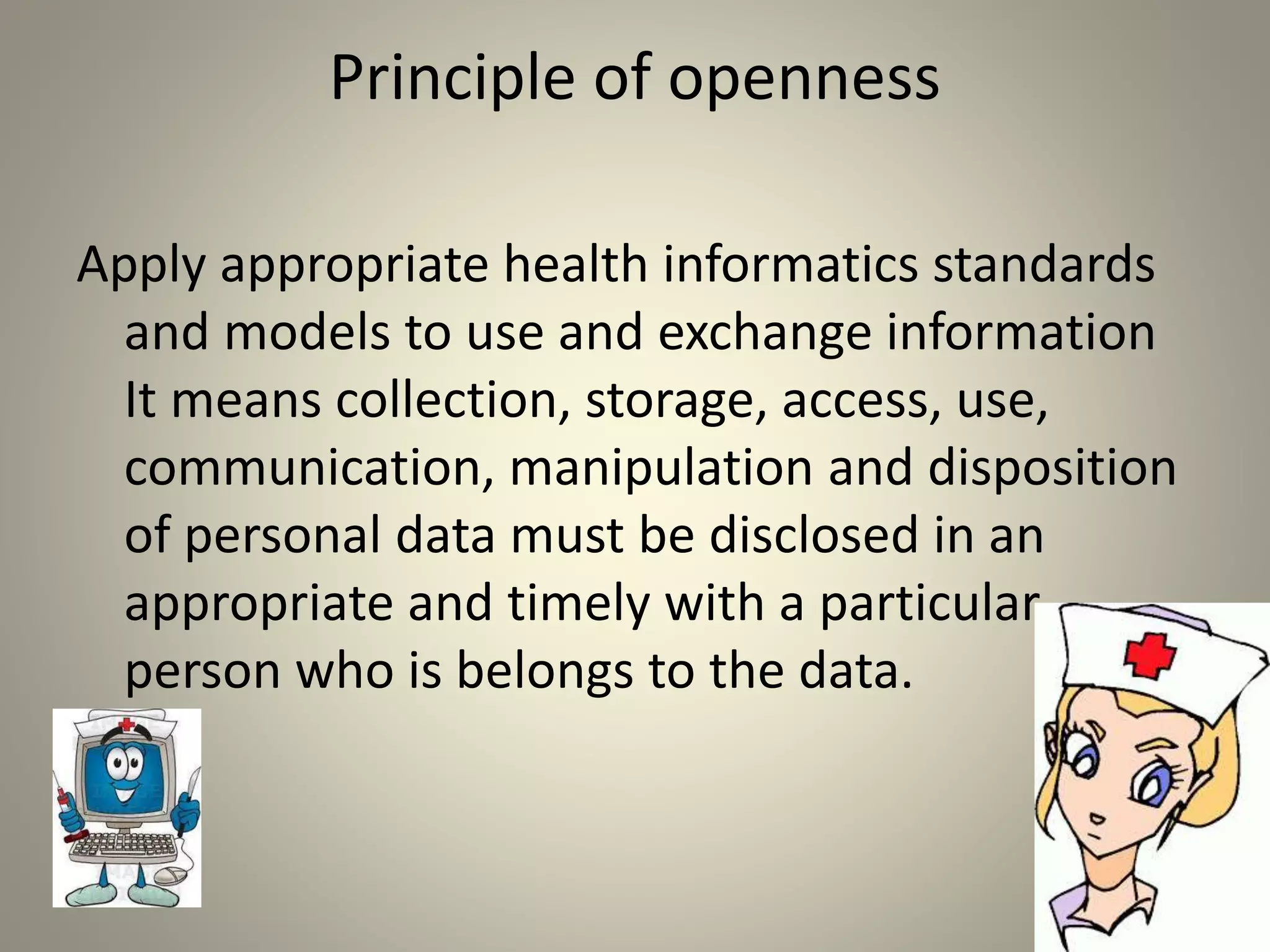 Principle of openness
Apply appropriate health informatics standards
and models to use and exchange information
It means collection, storage, access, use,
communication, manipulation and disposition
of personal data must be disclosed in an
appropriate and timely with a particular
person who is belongs to the data.
.
 
