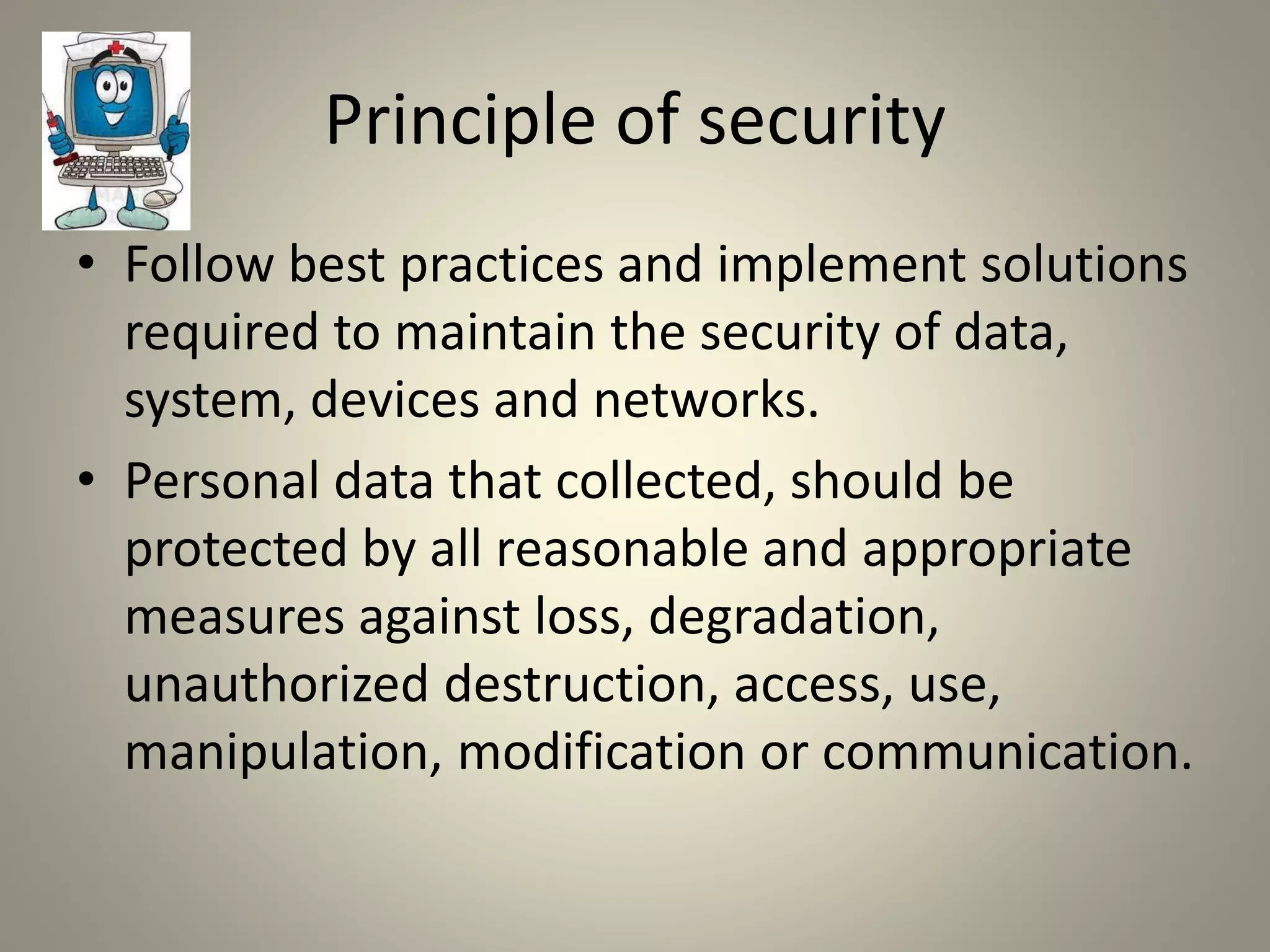 Principle of security
• Follow best practices and implement solutions
required to maintain the security of data,
system, devices and networks.
• Personal data that collected, should be
protected by all reasonable and appropriate
measures against loss, degradation,
unauthorized destruction, access, use,
manipulation, modification or communication.
 