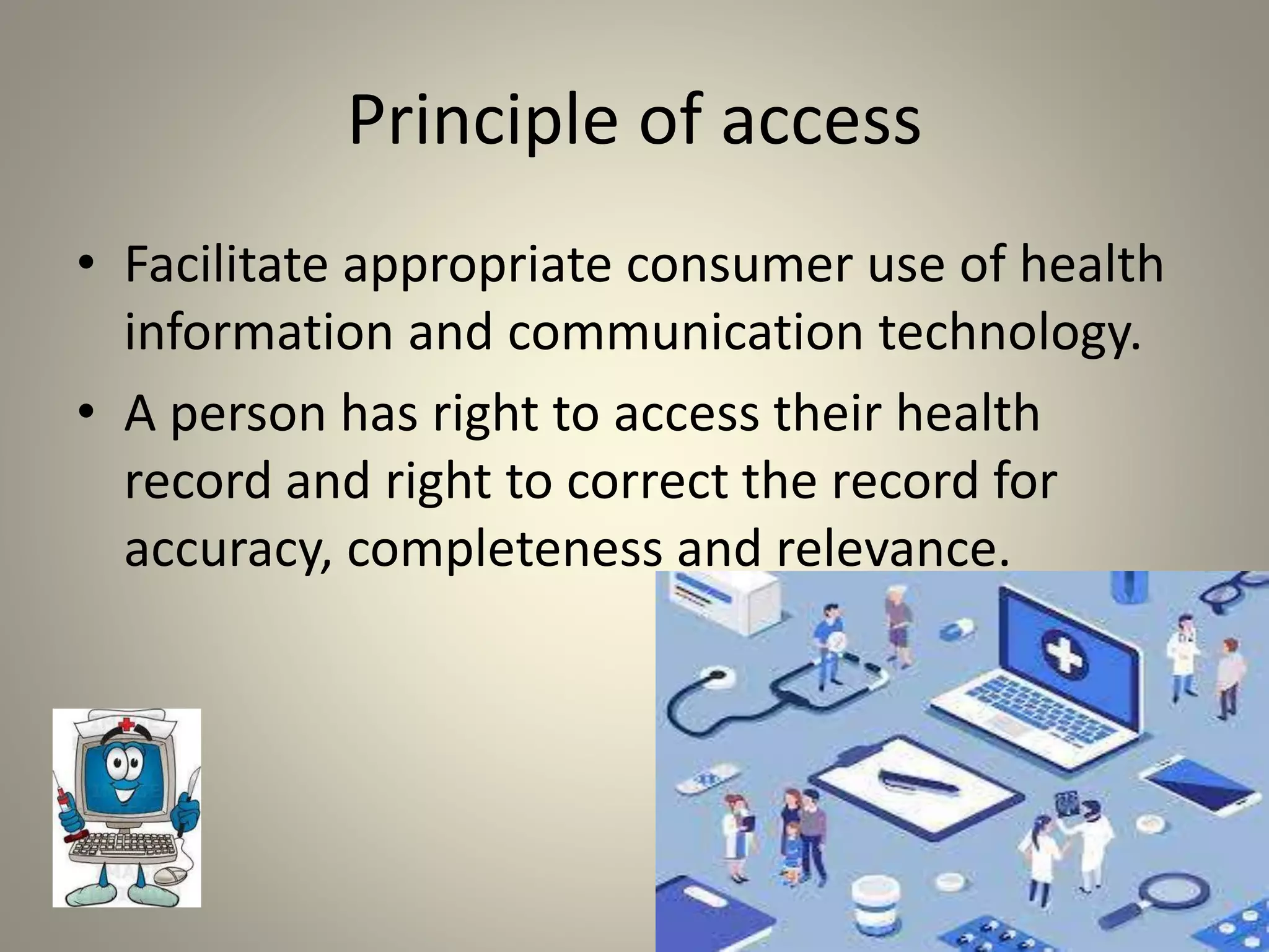 Principle of access
• Facilitate appropriate consumer use of health
information and communication technology.
• A person has right to access their health
record and right to correct the record for
accuracy, completeness and relevance.
 
