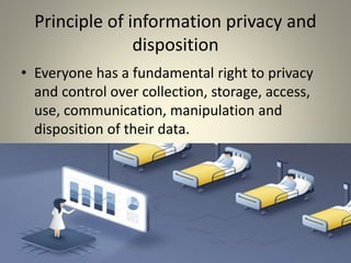 Principle of information privacy and
disposition
• Everyone has a fundamental right to privacy
and control over collection, storage, access,
use, communication, manipulation and
disposition of their data.
 