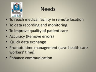 Needs
• To reach medical facility in remote location
• To data recording and monitoring.
• To improve quality of patient care
• Accuracy (Remove errors)
• Quick data exchange
• Promote time management (save health care
workers’ time).
• Enhance communication
 