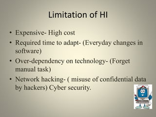 Limitation of HI
• Expensive- High cost
• Required time to adapt- (Everyday changes in
software)
• Over-dependency on technology- (Forget
manual task)
• Network hacking- ( misuse of confidential data
by hackers) Cyber security.
 