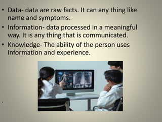 • Data- data are raw facts. It can any thing like
name and symptoms.
• Information- data processed in a meaningful
way. It is any thing that is communicated.
• Knowledge- The ability of the person uses
information and experience.
.
 
