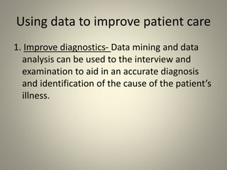 Using data to improve patient care
1. Improve diagnostics- Data mining and data
analysis can be used to the interview and
examination to aid in an accurate diagnosis
and identification of the cause of the patient’s
illness.
 