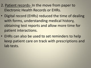 2. Patient records- In the move from paper to
Electronic Health Records or EHRs.
• Digital record (EHRs) reduced the time of dealing
with forms, understanding medical history,
obtaining test reports and allow more time for
patient interactions.
• EHRs can also be used to set reminders to help
keep patient care on track with prescriptions and
lab tests.
 
