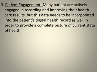 3. Patient Engagement- Many patient are actively
engaged in recording and improving their health
care results, but this data needs to be incorporated
into the patient’s digital health record as well in
order to provide a complete picture of current state
of health.
 