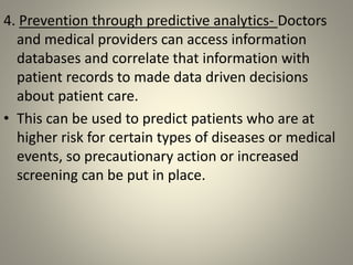 4. Prevention through predictive analytics- Doctors
and medical providers can access information
databases and correlate that information with
patient records to made data driven decisions
about patient care.
• This can be used to predict patients who are at
higher risk for certain types of diseases or medical
events, so precautionary action or increased
screening can be put in place.
 