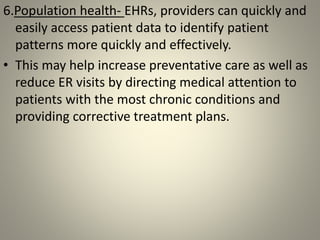 6.Population health- EHRs, providers can quickly and
easily access patient data to identify patient
patterns more quickly and effectively.
• This may help increase preventative care as well as
reduce ER visits by directing medical attention to
patients with the most chronic conditions and
providing corrective treatment plans.
 