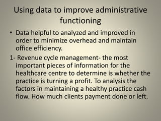 Using data to improve administrative
functioning
• Data helpful to analyzed and improved in
order to minimize overhead and maintain
office efficiency.
1- Revenue cycle management- the most
important pieces of information for the
healthcare centre to determine is whether the
practice is turning a profit. To analysis the
factors in maintaining a healthy practice cash
flow. How much clients payment done or left.
 