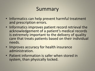 Summary
• Informatics can help prevent harmful treatment
and prescription errors.
• Informatics improves patient record retrieval the
acknowledgement of a patient’s medical records
is extremely important to the delivery of quality
care that treats patients based on their individual
needs.
• Improves accuracy for health insurance
administration.
• Patient information is safer when stored in
system, than physically locked.
 