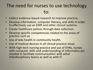 The need for nurses to use technology
to:
• Collect evidence-based research to improve practice.
• Develop information, computer literacy, and skills in order
to effectively use an EMR and other clinical systems.
• Create healthcare polices through data collection.
• Develop specific competencies related to the areas of
practice such as
• Use of tele-health in community health.
• Use of medical devices in all clinical practice areas.
• With high-tech nursing practice and use of EHRs, nurses
with computer skills and understanding of informatics are
needed to facilitate communication with other
interdisciplinary teams as well as with IT.
 