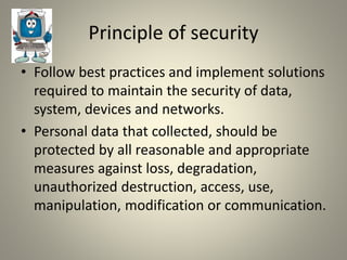 Principle of security
• Follow best practices and implement solutions
required to maintain the security of data,
system, devices and networks.
• Personal data that collected, should be
protected by all reasonable and appropriate
measures against loss, degradation,
unauthorized destruction, access, use,
manipulation, modification or communication.
 