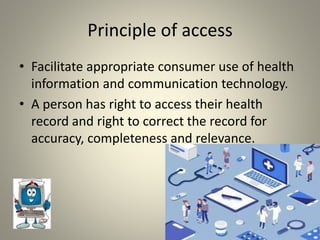Principle of access
• Facilitate appropriate consumer use of health
information and communication technology.
• A person has right to access their health
record and right to correct the record for
accuracy, completeness and relevance.
 