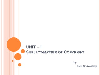 UNIT – II
SUBJECT-MATTER OF COPYRIGHT
by:
Urvi Shrivastava
 
