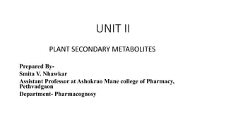 UNIT II
PLANT SECONDARY METABOLITES
Prepared By-
Smita V. Nhawkar
Assistant Professor at Ashokrao Mane college of Pharmacy,
Pethvadgaon
Department- Pharmacognosy
 