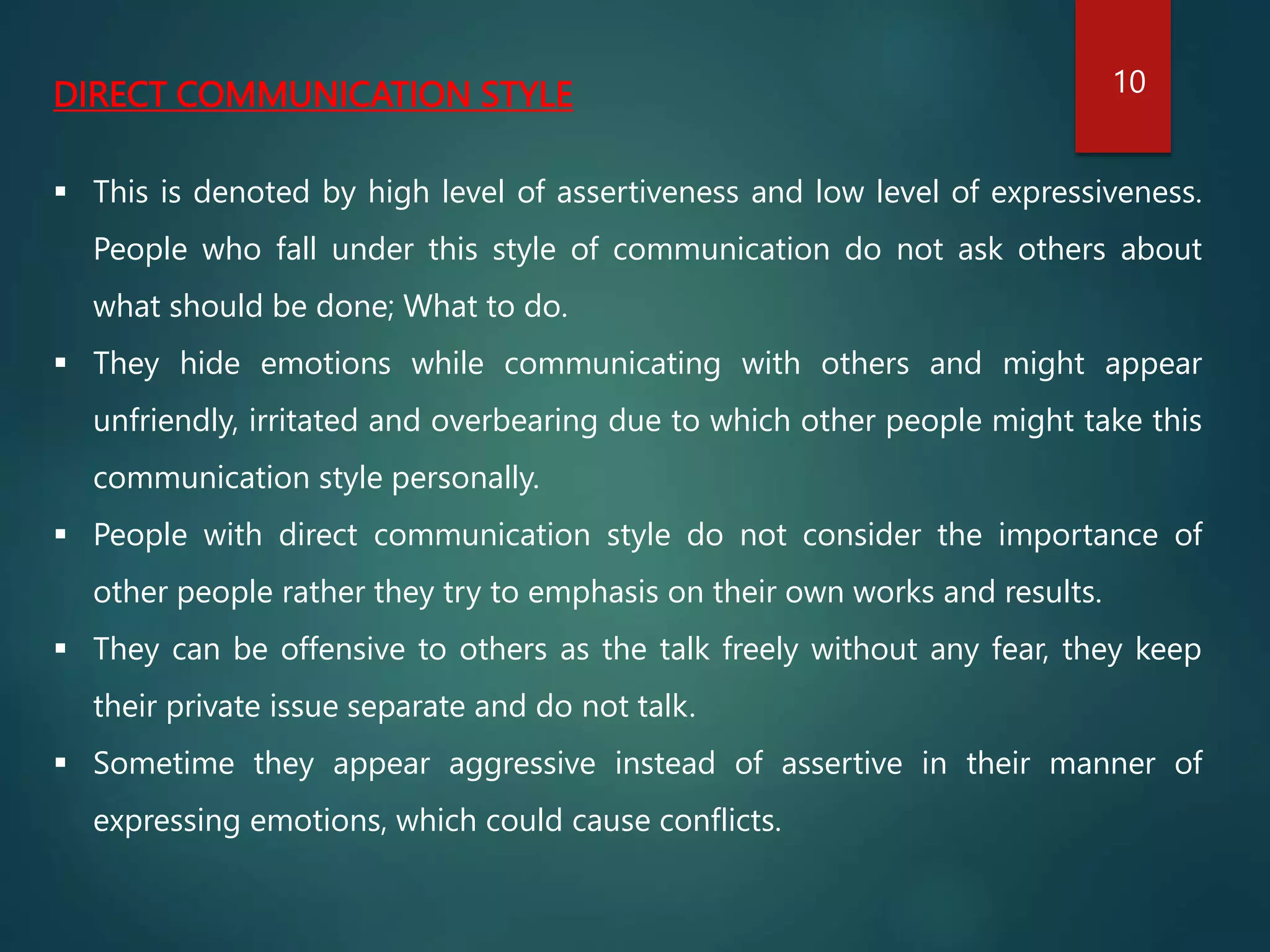 DIRECT COMMUNICATION STYLE
 This is denoted by high level of assertiveness and low level of expressiveness.
People who fall under this style of communication do not ask others about
what should be done; What to do.
 They hide emotions while communicating with others and might appear
unfriendly, irritated and overbearing due to which other people might take this
communication style personally.
 People with direct communication style do not consider the importance of
other people rather they try to emphasis on their own works and results.
 They can be offensive to others as the talk freely without any fear, they keep
their private issue separate and do not talk.
 Sometime they appear aggressive instead of assertive in their manner of
expressing emotions, which could cause conflicts.
10
 