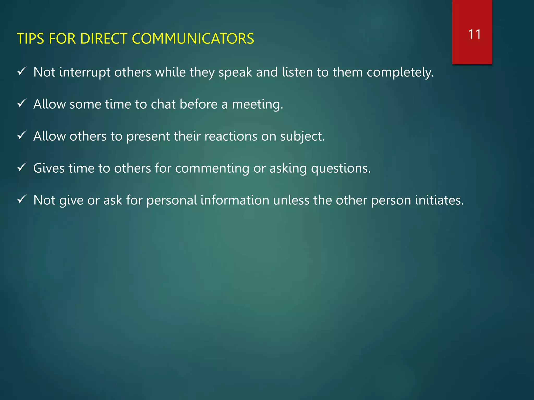 TIPS FOR DIRECT COMMUNICATORS
 Not interrupt others while they speak and listen to them completely.
 Allow some time to chat before a meeting.
 Allow others to present their reactions on subject.
 Gives time to others for commenting or asking questions.
 Not give or ask for personal information unless the other person initiates.
11
 