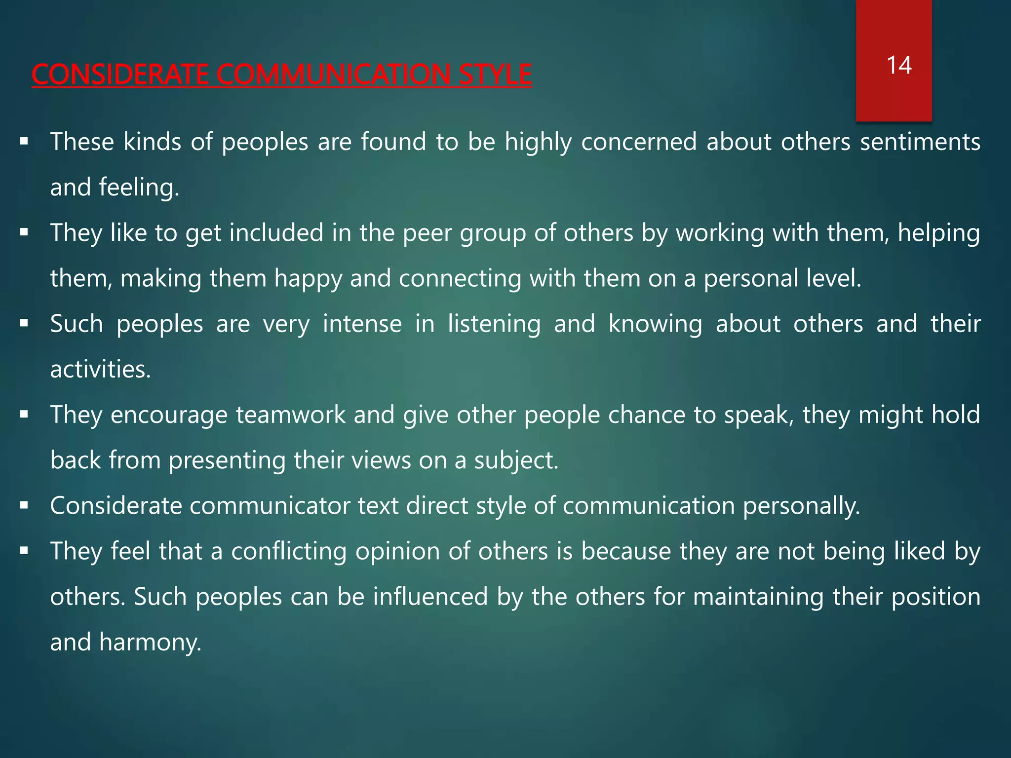 CONSIDERATE COMMUNICATION STYLE
 These kinds of peoples are found to be highly concerned about others sentiments
and feeling.
 They like to get included in the peer group of others by working with them, helping
them, making them happy and connecting with them on a personal level.
 Such peoples are very intense in listening and knowing about others and their
activities.
 They encourage teamwork and give other people chance to speak, they might hold
back from presenting their views on a subject.
 Considerate communicator text direct style of communication personally.
 They feel that a conflicting opinion of others is because they are not being liked by
others. Such peoples can be influenced by the others for maintaining their position
and harmony.
14
 