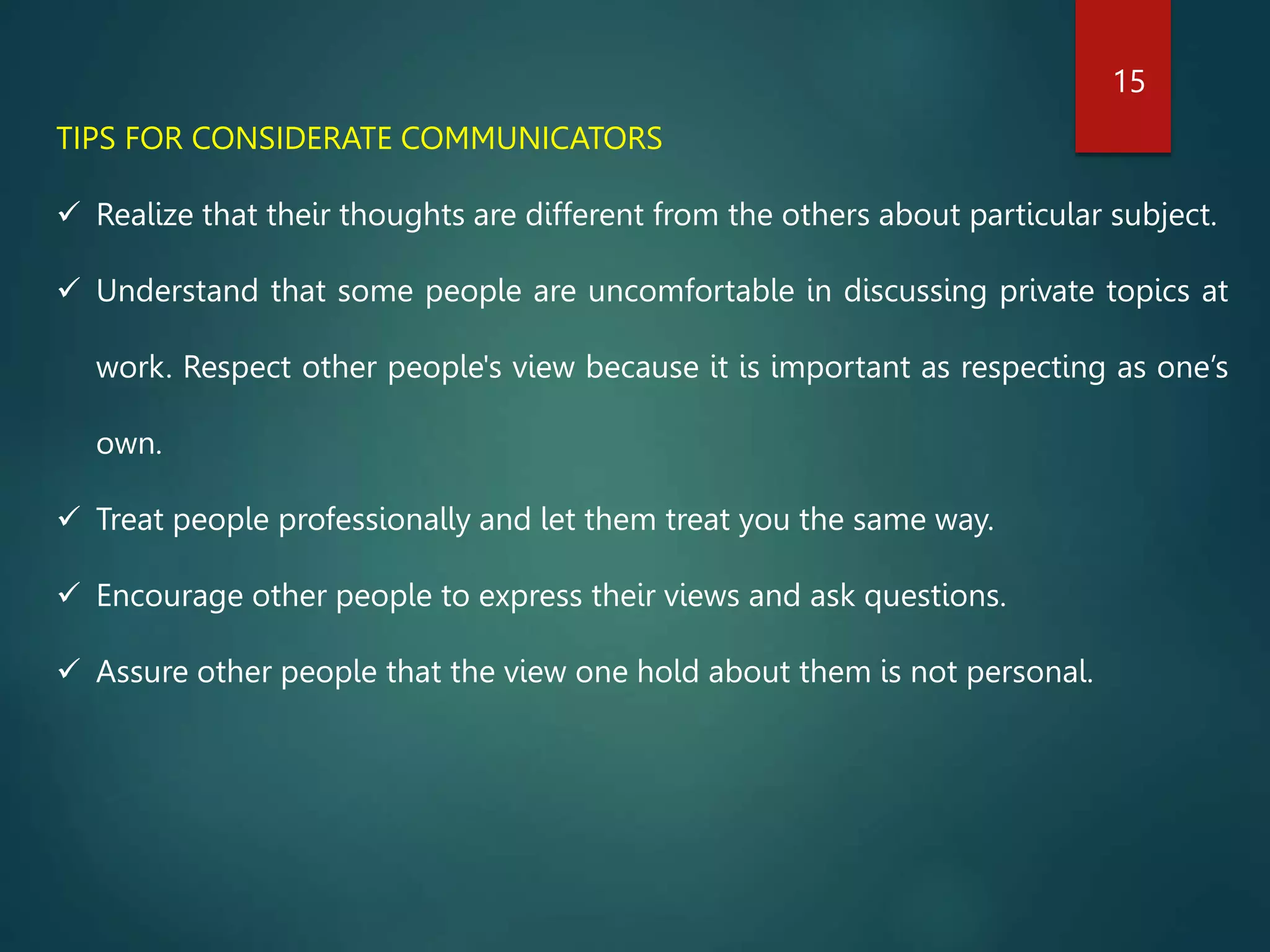 TIPS FOR CONSIDERATE COMMUNICATORS
 Realize that their thoughts are different from the others about particular subject.
 Understand that some people are uncomfortable in discussing private topics at
work. Respect other people's view because it is important as respecting as one’s
own.
 Treat people professionally and let them treat you the same way.
 Encourage other people to express their views and ask questions.
 Assure other people that the view one hold about them is not personal.
15
 