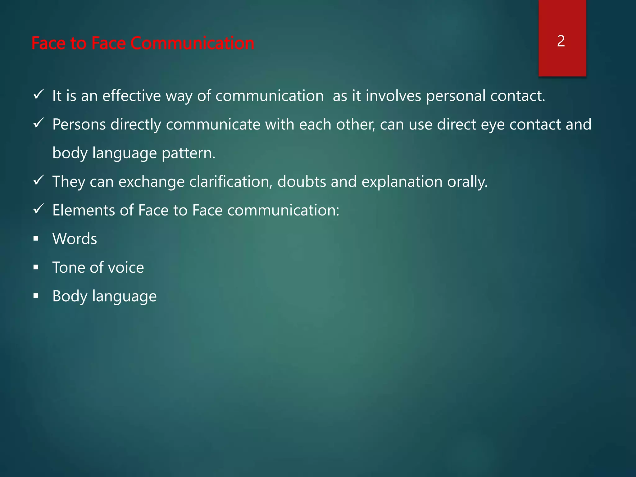 Face to Face Communication
 It is an effective way of communication as it involves personal contact.
 Persons directly communicate with each other, can use direct eye contact and
body language pattern.
 They can exchange clarification, doubts and explanation orally.
 Elements of Face to Face communication:
 Words
 Tone of voice
 Body language
2
 