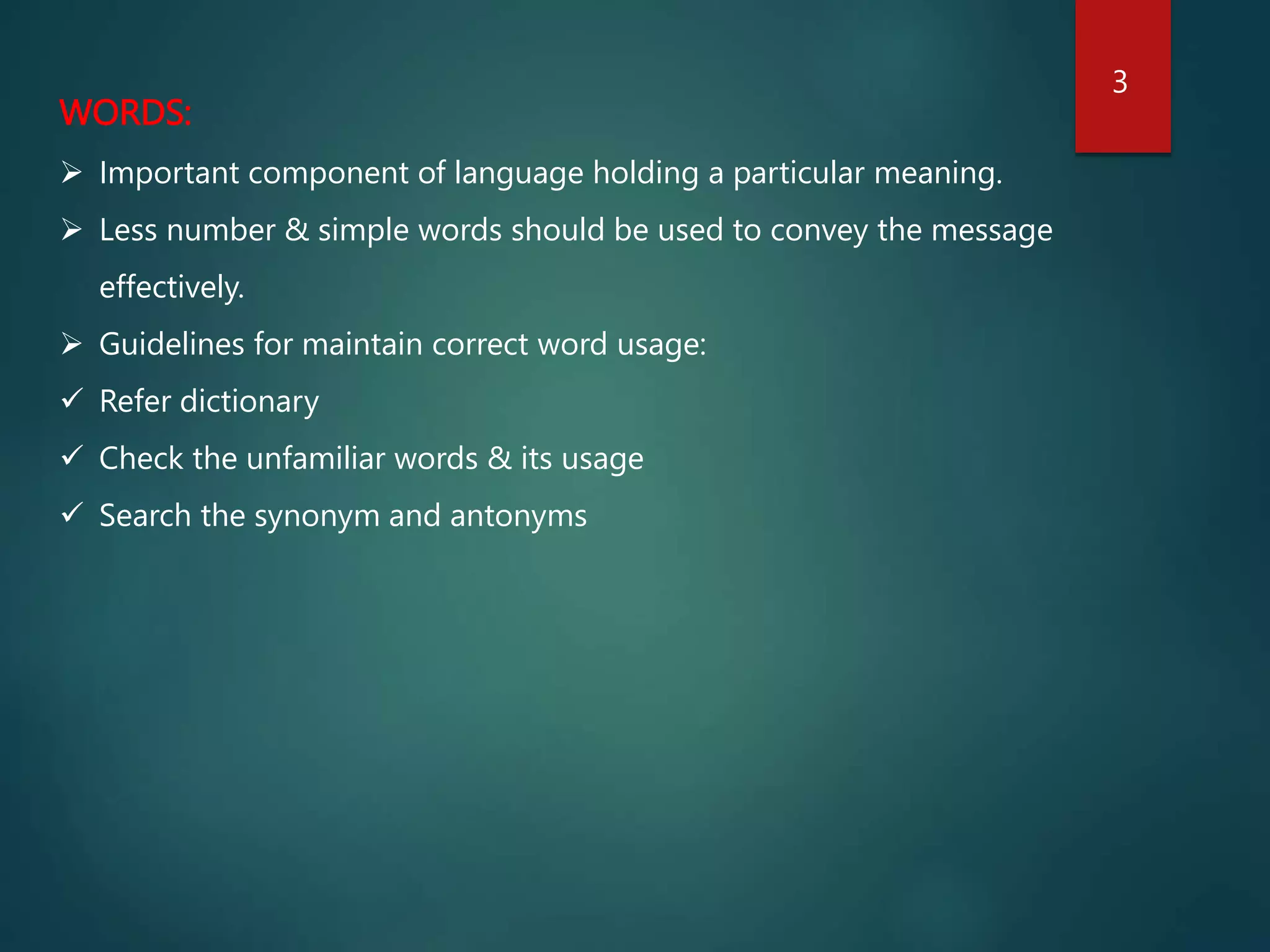 WORDS:
 Important component of language holding a particular meaning.
 Less number & simple words should be used to convey the message
effectively.
 Guidelines for maintain correct word usage:
 Refer dictionary
 Check the unfamiliar words & its usage
 Search the synonym and antonyms
3
 