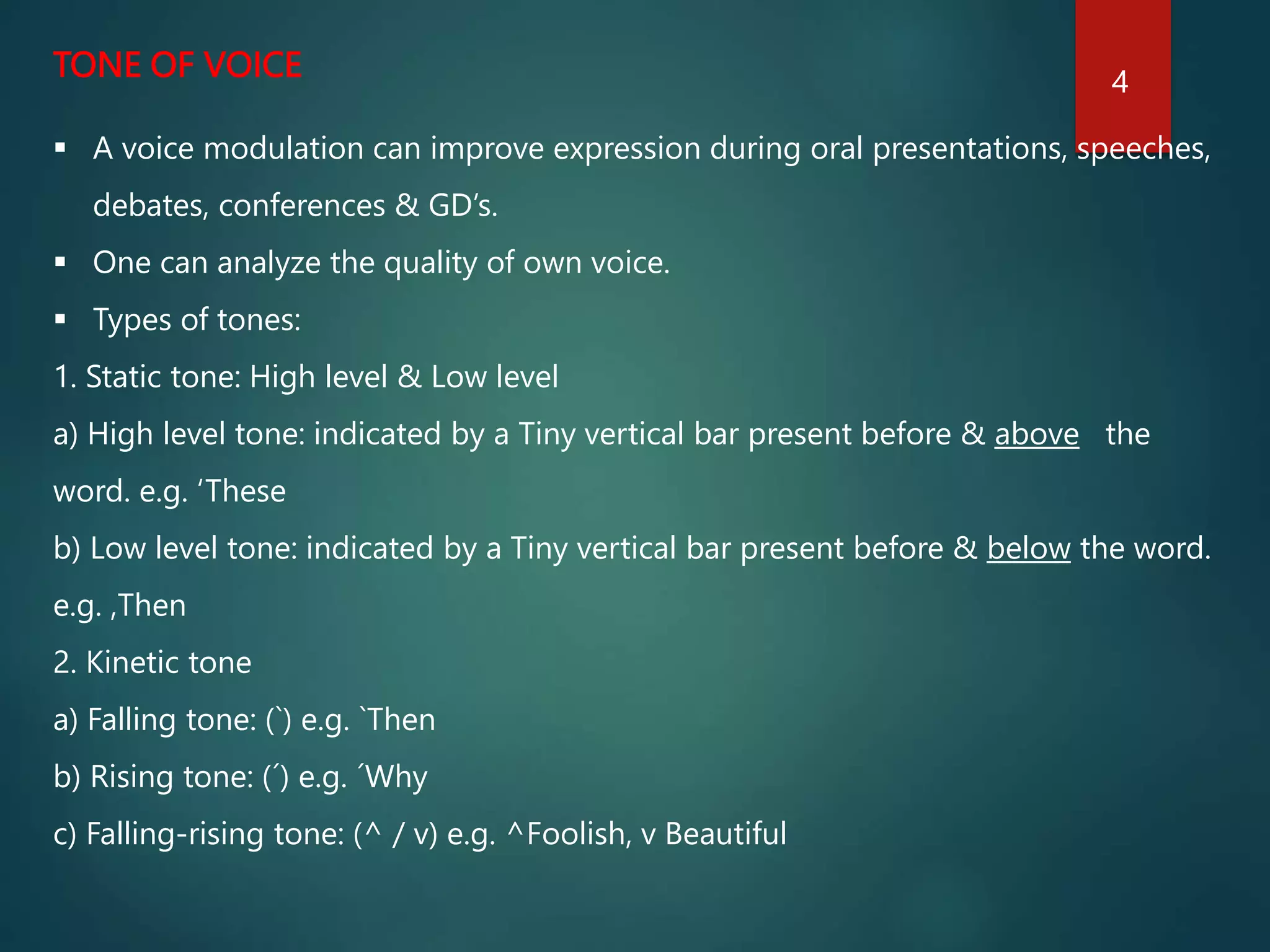 TONE OF VOICE
 A voice modulation can improve expression during oral presentations, speeches,
debates, conferences & GD’s.
 One can analyze the quality of own voice.
 Types of tones:
1. Static tone: High level & Low level
a) High level tone: indicated by a Tiny vertical bar present before & above the
word. e.g. ‘These
b) Low level tone: indicated by a Tiny vertical bar present before & below the word.
e.g. ,Then
2. Kinetic tone
a) Falling tone: (`) e.g. `Then
b) Rising tone: (´) e.g. ´Why
c) Falling-rising tone: (^ / v) e.g. ^Foolish, v Beautiful
4
 