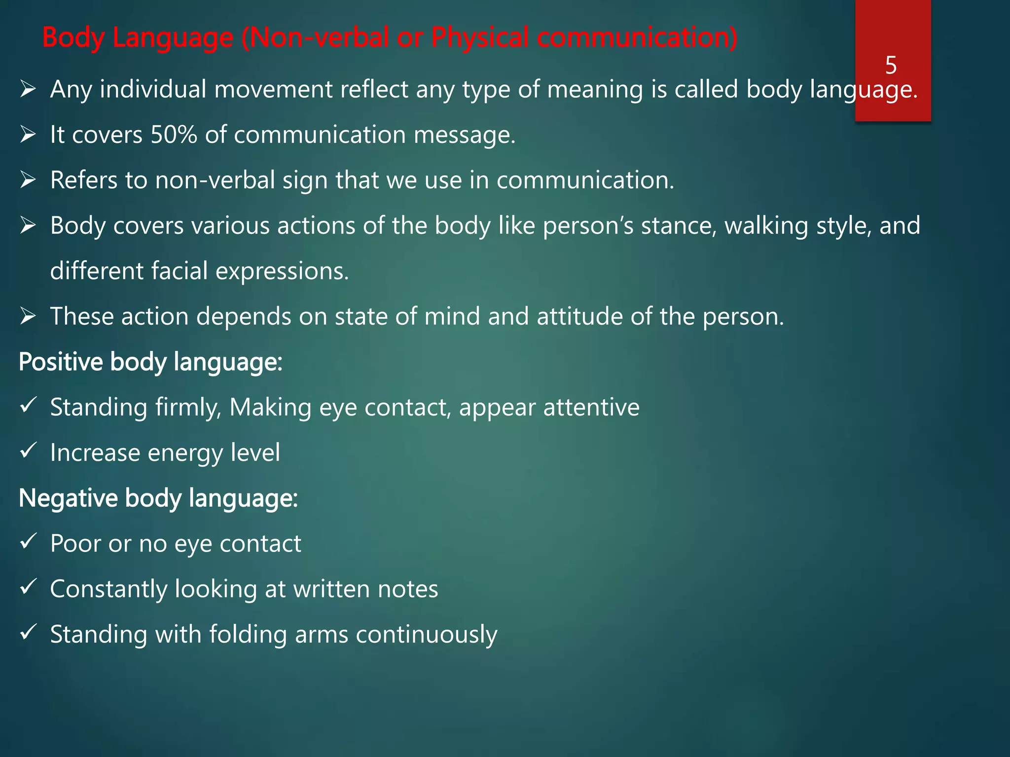 Body Language (Non-verbal or Physical communication)
 Any individual movement reflect any type of meaning is called body language.
 It covers 50% of communication message.
 Refers to non-verbal sign that we use in communication.
 Body covers various actions of the body like person’s stance, walking style, and
different facial expressions.
 These action depends on state of mind and attitude of the person.
Positive body language:
 Standing firmly, Making eye contact, appear attentive
 Increase energy level
Negative body language:
 Poor or no eye contact
 Constantly looking at written notes
 Standing with folding arms continuously
5
 
