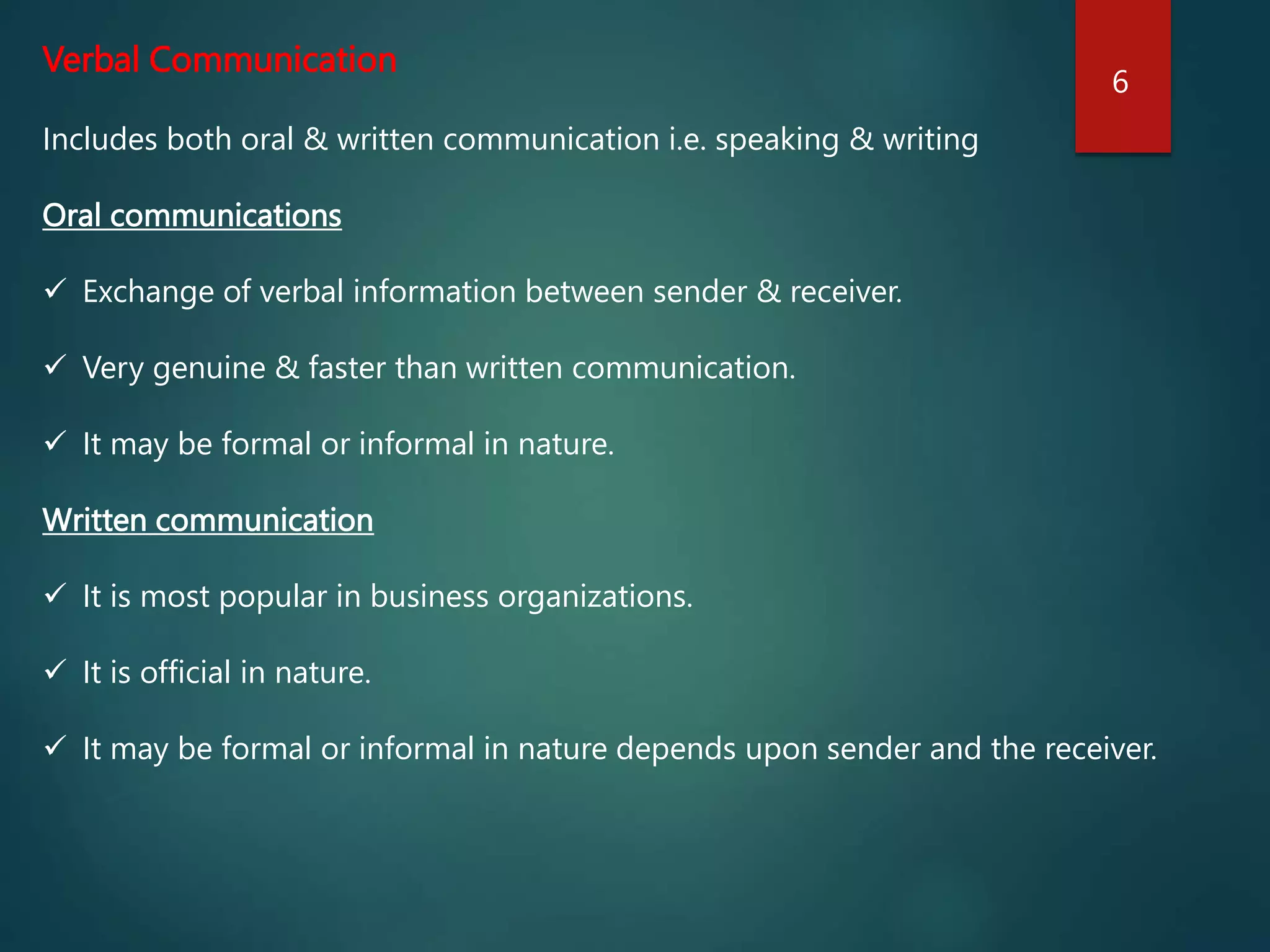 Verbal Communication
Includes both oral & written communication i.e. speaking & writing
Oral communications
 Exchange of verbal information between sender & receiver.
 Very genuine & faster than written communication.
 It may be formal or informal in nature.
Written communication
 It is most popular in business organizations.
 It is official in nature.
 It may be formal or informal in nature depends upon sender and the receiver.
6
 