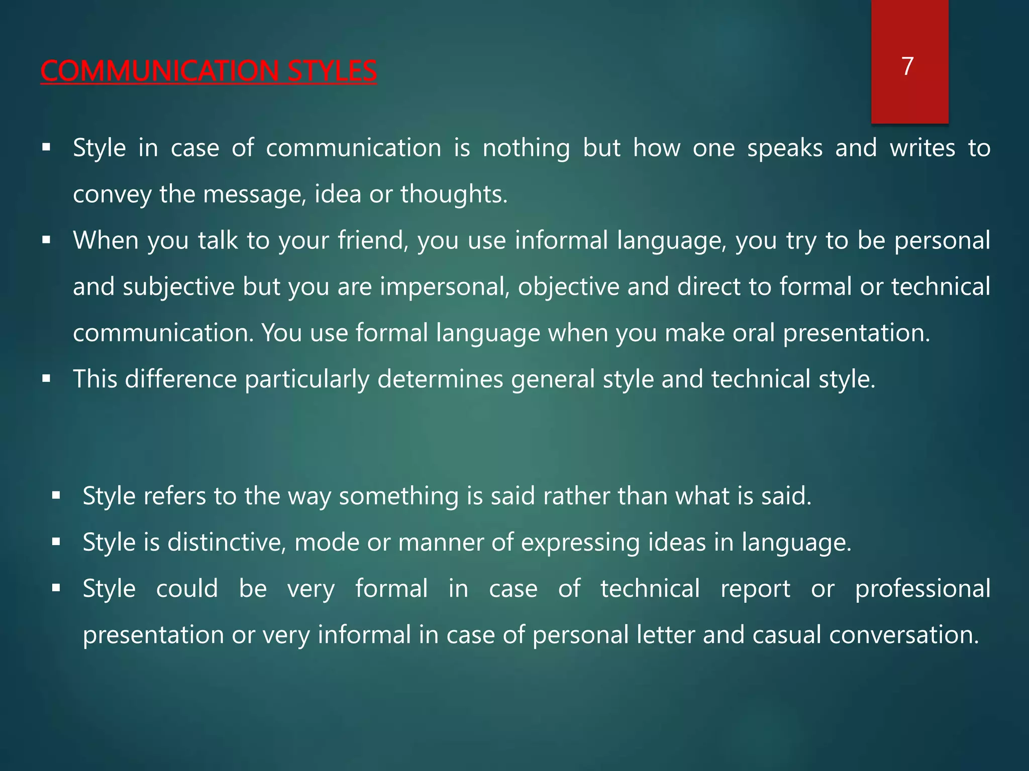 COMMUNICATION STYLES
 Style in case of communication is nothing but how one speaks and writes to
convey the message, idea or thoughts.
 When you talk to your friend, you use informal language, you try to be personal
and subjective but you are impersonal, objective and direct to formal or technical
communication. You use formal language when you make oral presentation.
 This difference particularly determines general style and technical style.
 Style refers to the way something is said rather than what is said.
 Style is distinctive, mode or manner of expressing ideas in language.
 Style could be very formal in case of technical report or professional
presentation or very informal in case of personal letter and casual conversation.
7
 
