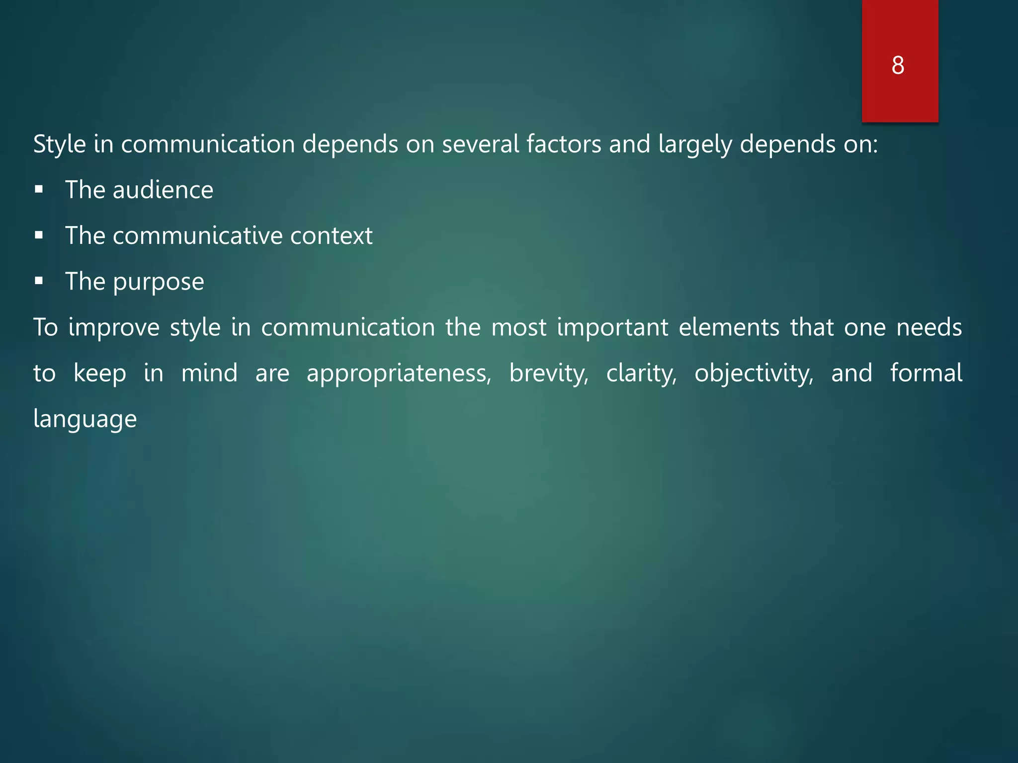 Style in communication depends on several factors and largely depends on:
 The audience
 The communicative context
 The purpose
To improve style in communication the most important elements that one needs
to keep in mind are appropriateness, brevity, clarity, objectivity, and formal
language
8
 