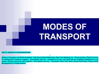 MODES OF
TRANSPORT
UNIT II: MODES OF TRANSPORTATION
Modes of Transport and Multi-modalism - Rail, Road, Inland Waterways, Short Sea Shipping, Air - Characteristics, Physical Assets
for Multimodal Transport Logistics - Description and Use - Containers for sea, rail, road and air; Handling Equipment for all
modes, Physical Assets for MT Logistics - Description and Use – Terminals: Ports, Rail, Road, Inland Waterways, Airport, Risk
Management in Transportation
 
